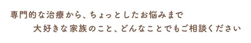 専門的な治療から、ちょっとしたお悩みまで　大好きな家族のこと、どんなことでもご相談ください